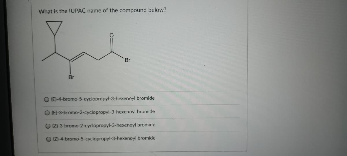 What is the IUPAC name of the compound below?
Br
Br
(E)-4-bromo-5-cyclopropyl-3-hexenoyl bromide
O (E)-3-bromo-2-cyclopropyl-3-hexenoyl bromide
O IZ)-3-bromo-2-cyclopropyl-3-hexenoyl bromide
O Z)-4-bromo-5-cyclopropyl-3-hexenoyl bromide
