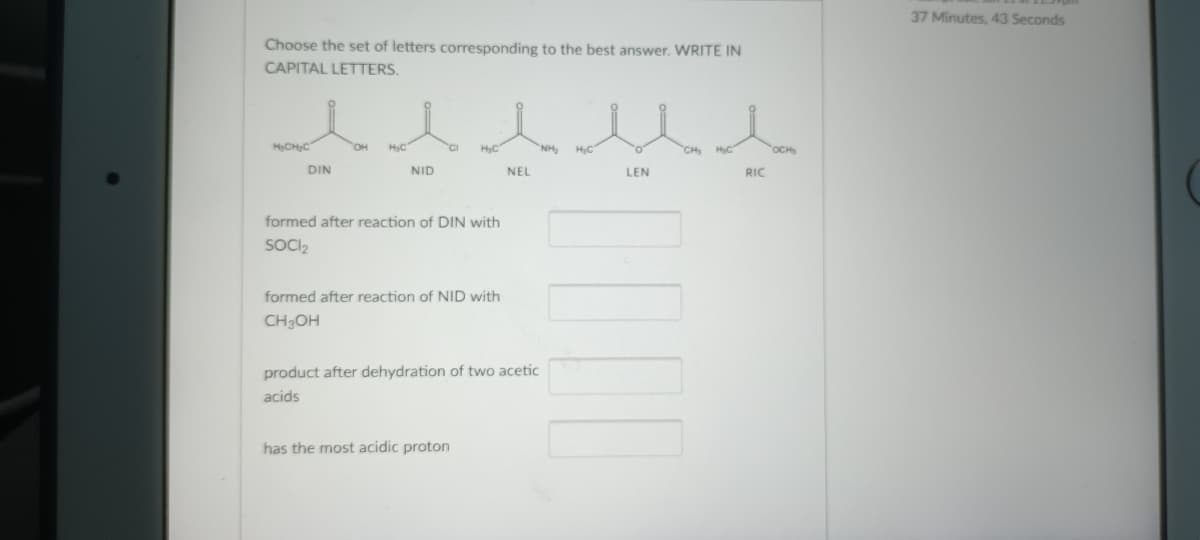 37 Minutes, 43 Seconds
Choose the set of letters corresponding to the best answer. WRITE IN
CAPITAL LETTERS.
HCHC
он
HyC
HyC
NH,
CH
OCH
DIN
NID
NEL
LEN
RIC
formed after reaction of DIN with
SOCI2
formed after reaction of NID with
CH3OH
product after dehydration of two acetic
acids
has the most acidic proton
