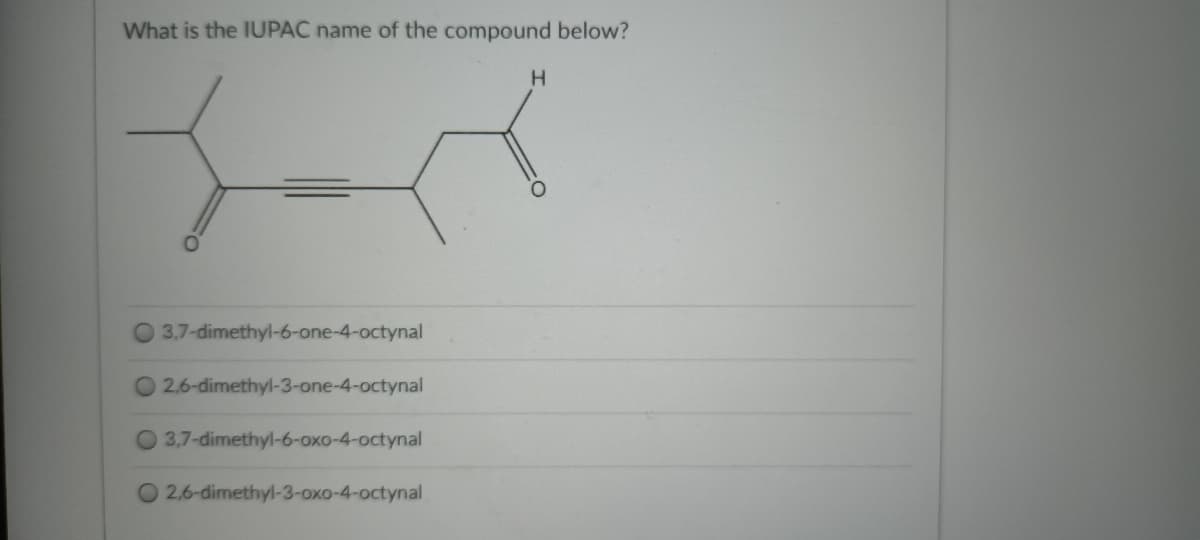 What is the IUPAC name of the compound below?
H.
O 3.7-dimethyl-6-one-4-octynal
O 2.6-dimethyl-3-one-4-octynal
3,7-dimethyl-6-oxo-4-octynal
2,6-dimethyl-3-oxo-4-octynal
