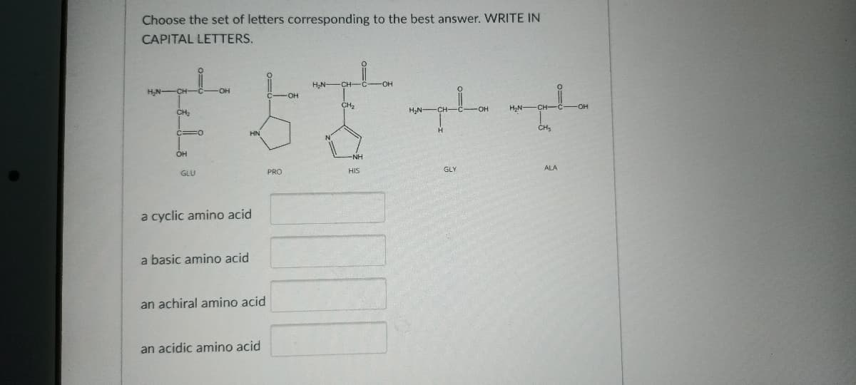 Choose the set of letters corresponding to the best answer. WRITE IN
CAPITAL LETTERS.
H,N -CH-C-
CH2
CH2
H,N-
-HO-
H,N-CH-
-O-
HN
CH3
он
GLU
PRO
HIS
GLY
ALA
a cyclic amino acid
a basic amino acid
an achiral amino acid
an acidic amino acid
