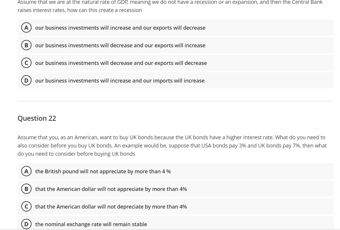 Assume that we are at the natural rate of GDP, meaning we do not have a recession or an expansion, and then the Central Bank
raises interest rates, how can this create a recession
A our business investments will increase and our exports will decrease
B our business investments will decrease and our exports will increase
с our business investments will decrease and our exports will decrease
D
our business investments will increase and our imports will increase
Question 22
Assume that you, as an American, want to buy UK bonds because the UK bonds have a higher interest rate. What do you need to
also consider before you buy UK bonds. An example would be, suppose that USA bonds pay 3% and UK bonds pay 7%, then what
do you need to consider before buying UK bonds
A the British pound will not appreciate by more than 4 %
B) that the American dollar will not appreciate by more than 4%
C) that the American dollar will not depreciate by more than 4%
the nominal exchange rate will remain stable