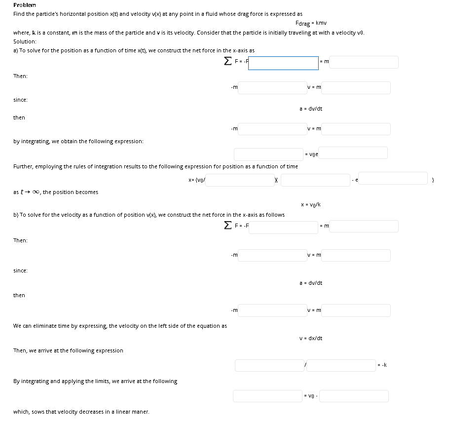 Problem
Find the particle's horizontal position x(t) and velocity vx) at any point in a fluid whose drag force is expressed as
Fdrag = kmv
where, k is a constant, m is the mass of the particle and v is its velocity. Consider that the particle is initially traveling at with a velocity vo.
Solution:
a) To solve for the position as a function of time x(t), we construct the net force in the x-axis as
= m
Then:
-m
since:
a = dv/dt
then
V = m
by integrating, we obtain the following expression:
= voe
Further, employing the rules of integration results to the following expression for position as a function of time
x= (vo/
- e
as t+ 00, the position becomes
X = vo/k
b) To solve for the velocity as a function of position vx), we construct the net force in the x-axis as follows
Z F= .F
= m
Then:
-m
V = m
since:
a = dv/dt
then
-m
V = m
We can eliminate time by expressing, the velocity on the left side of the equation as
V = dx/dt
Then, we arrive at the following expression
= -k
By integrating and applying the limits, we arrive at the following
= V0 -
which, sows that velocity decreases in a linear maner.
