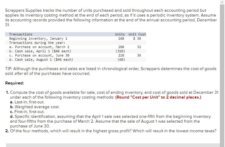 Scrappers Supplies tracks the number of units purchased and sold throughout each accounting period but
applies its inventory costing method at the end of each period, as if it uses a periodic inventory system. Assume
its accounting records provided the following information at the end of the annual accounting period, December
31.
Transactions
Beginning inventory, January 1
Transactions during the year:
a. Purchase on account, March 2
b. Cash sale, April 1 ($46 each)
c. Purchase on account, June 30
d. Cash sale, August 1 ($46 each)
Units Unit Cost
160
$ 30
32
210
(60)
36
280
(310)
TIP: Although the purchases and sales are listed in chronological order, Scrappers determines the cost of goods
sold after all of the purchases have occurred.
Required:
1. Compute the cost of goods available for sale, cost of ending inventory, and cost of goods sold at December 31
under each of the following inventory costing methods: (Round "Cost per Unit" to 2 decimal places.)
a. Last-in, first-out.
b. Weighted average cost.
c. First-in, first-out.
d. Specific identification, assuming that the April 1 sale was selected one-fifth from the beginning inventory
and four-fifths from the purchase of March 2. Assume that the sale of August 1 was selected from the
purchase of June 30.
2. Of the four methods, which will result in the highest gross profit? Which will result in the lowest income taxes?