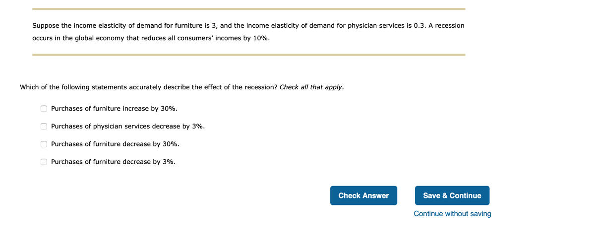 Suppose the income elasticity of demand for furniture is 3, and the income elasticity of demand for physician services is 0.3. A recession
occurs in the global economy that reduces all consumers' incomes by 10%.
Which of the following statements accurately describe the effect of the recession? Check all that apply.
Purchases of furniture increase by 30%.
Purchases of physician services decrease by 3%.
Purchases of furniture decrease by 30%.
Purchases of furniture decrease by 3%.
Check Answer
Save & Continue
Continue without saving
