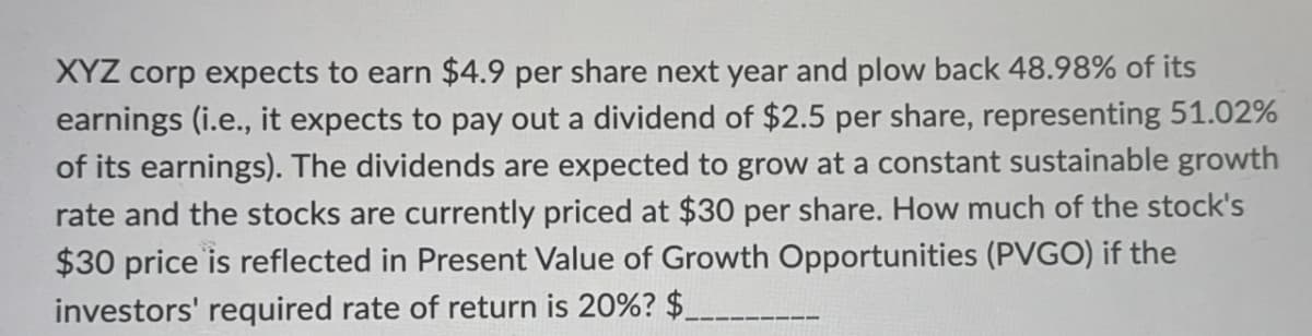 XYZ corp expects to earn $4.9 per share next year and plow back 48.98% of its
earnings (i.e., it expects to pay out a dividend of $2.5 per share, representing 51.02%
of its earnings). The dividends are expected to grow at a constant sustainable growth
rate and the stocks are currently priced at $30 per share. How much of the stock's
$30 price is reflected in Present Value of Growth Opportunities (PVGO) if the
investors' required rate of return is 20%? $