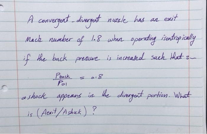 A converqunt - dierput nozele has an enit
Mach number of le8 when operating isentrop ically
A
exit
if the back presuve is increased Such thaten
Pback
0.8
ashock appeans in the divergent portion.. What
is (Aenit/Asheck) ?
