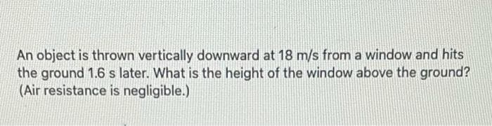 An object is thrown vertically downward at 18 m/s from a window and hits
the ground 1.6 s later. What is the height of the window above the ground?
(Air resistance is negligible.)
