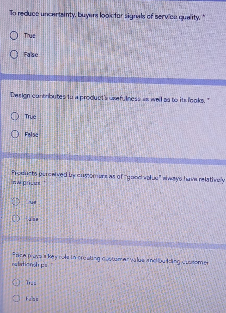 To reduce uncertainty, buyers look for signals of service quality. *
O True
False
Design contributes to a product's usefulness as well as to its looks. *
O True
O False
Products perceived by customers as of "good value" always have relatively
low prices.
O True
O False
Price plays a key role in creating customer value and building customer
relationships.
O True
False
