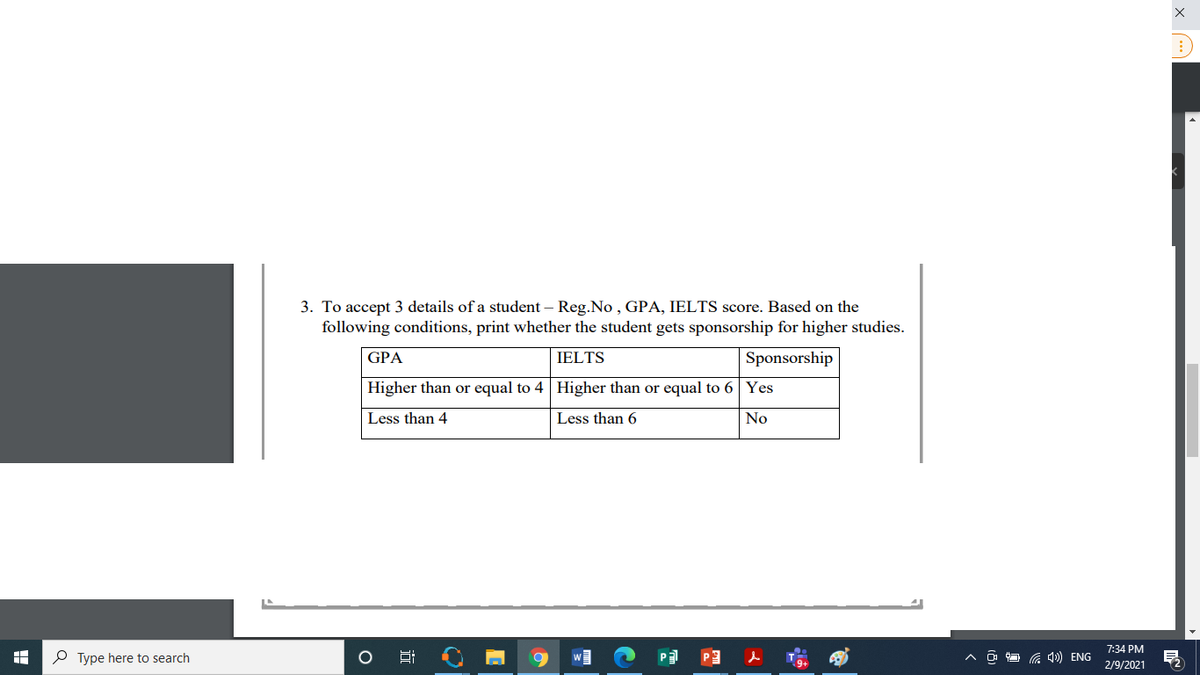 3. To accept 3 details of a student – Reg.No, GPA, IELTS score. Based on the
following conditions, print whether the student gets sponsorship for higher studies.
GPA
IELTS
Sponsorship
Higher than or equal to 4 Higher than or equal to 6 Yes
Less than 4
Less than 6
No
7:34 PM
P Type here to search
Pa P3
G 1) ENG
2/9/2021
近
