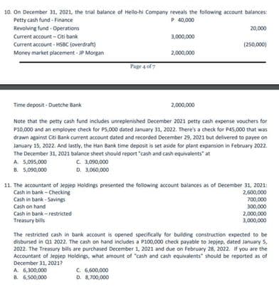 10. On December 31, 2021, the trial balance of Hello-hi Company reveals the following account balances:
Petty cash fund - Finance
P 40,000
Revolving fund - Operations
20,000
Current account - Citi bank
3,000,000
Current account - HSBC (overdraft)
(250,000)
Money market placement - JP Morgan
2,000,000
Page 4 of 7
Time deposit - Duetche Bank
2,000,000
Note that the petty cash fund includes unreplenished December 2021 petty cash expense vouchers for
P10,000 and an employee check for PS,000 dated January 31, 2022. There's a check for P45,000 that was
drawn against Citi Bank current account dated and recorded December 29, 2021 but delivered to payee on
January 15, 2022. And lastly, the Han Bank time deposit is set aside for plant expansion in February 2022.
The December 31, 2021 balance sheet should report "cash and cash equivalents" at
A 5,095,000
B. 5,090,000
C. 3,090,000
D. 3,060,000
11. The accountant of Jepjep Holdings presented the following account balances as of December 31, 2021:
2,600,000
700,000
300,000
2,000,000
3,000,000
Cash in bank - Checking
Cash in bank - Savings
Cash on hand
Cash in bank - restricted
Treasury bills
The restricted cash in bank account is opened specifically for building construction expected to be
disbursed in Q1 2022. The cash on hand includes a P100,000 check payable to Jepjep, dated January 5.
2022. The Treasury bills are purchased December 1, 2021 and due on February 28, 2022. If you are the
Accountant of Jepjep Holdings, what amount of "cash and cash equivalents" should be reported as of
December 31, 2021?
A 6,300,000
C. 6,600,000
D. 8,700,000
8. 6,500,000
