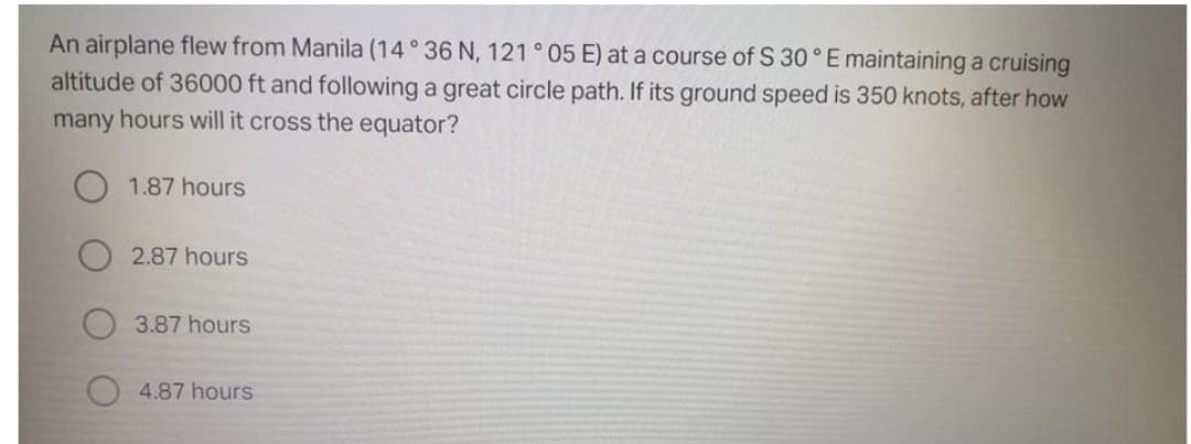 An airplane flew from Manila (14° 36 N, 121° 05 E) at a course of S 30 ° E maintaining a cruising
altitude of 36000 ft and following a great circle path. If its ground speed is 350 knots, after how
many hours will it cross the equator?
1.87 hours
2.87 hours
3.87 hours
4.87 hours
