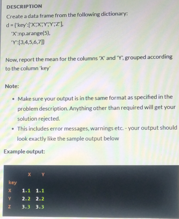 DESCRIPTION
Create a data frame from the following dictionary:
d = {'key':['X"X"Y","Y""2'],
'X':np.arange(5),
'Y':[3,4,5,6,7]}
Now, report the mean for the columns 'X' and 'Y', grouped according
to the column 'key'
Note:
• Make sure your output is in the same format as specified in the
problem description. Anything other than required will get your
solution rejected.
• This includes error messages, warnings etc. - your output should
look exactly like the sample output below
Example output:
X Y
key
1.1 1.1
Y
2.2 2.2
3.3 3.3
