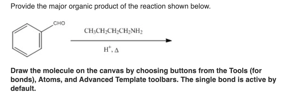 Provide the major organic product of the reaction shown below.
CHO
CH3CH₂CH₂CH₂NH2
HT, A
Draw the molecule on the canvas by choosing buttons from the Tools (for
bonds), Atoms, and Advanced Template toolbars. The single bond is active by
default.