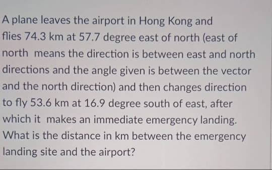 A plane leaves the airport in Hong Kong and
flies 74.3 km at 57.7 degree east of north (east
north means the direction is between east and north
directions and the angle given is between the vector
and the north direction) and then changes direction
to fly 53.6 km at 16.9 degree south of east, after
which it makes an immediate emergency landing.
What is the distance in km between the emergency
landing site and the airport?