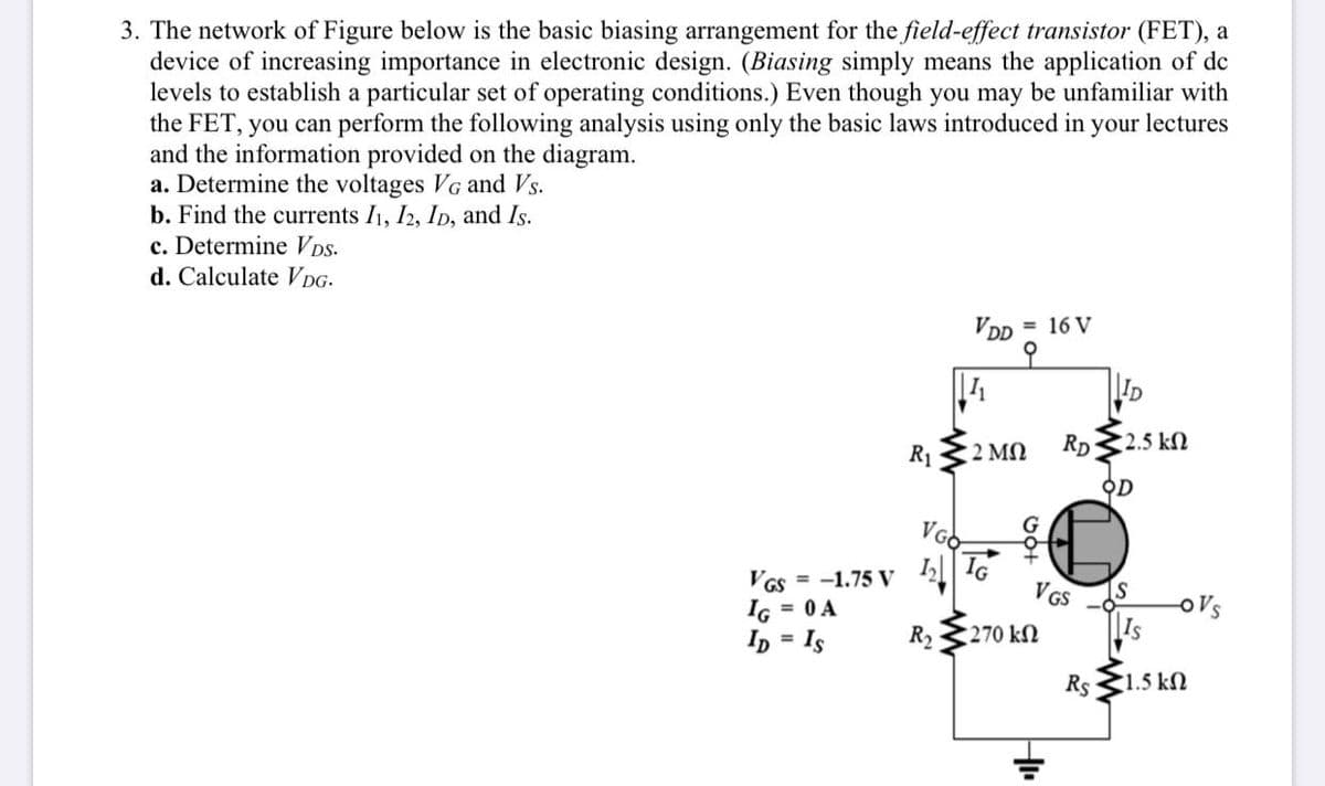 3. The network of Figure below is the basic biasing arrangement for the field-effect transistor (FET), a
device of increasing importance in electronic design. (Biasing simply means the application of dc
levels to establish a particular set of operating conditions.) Even though you may be unfamiliar with
the FET, you can perform the following analysis using only the basic laws introduced in your lectures
and the information provided on the diagram.
a. Determine the voltages VG and Vs.
b. Find the currents I1, I2, ID, and Is.
c. Determine VDs.
d. Calculate VDG-
VDD = 16 V
오
|I1
ID
R1
2 MN
RD
2.5 kN
오D
VGs = -1.75 V | I6
IG = 0 A
= Is
VGs -S
|Is
R2
270 kN
%3D
Rs
1.5 k
