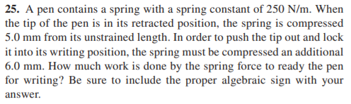 25. A pen contains a spring with a spring constant of 250 N/m. When
the tip of the pen is in its retracted position, the spring is compressed
5.0 mm from its unstrained length. In order to push the tip out and lock
it into its writing position, the spring must be compressed an additional
6.0 mm. How much work is done by the spring force to ready the pen
for writing? Be sure to include the proper algebraic sign with your
answer.
