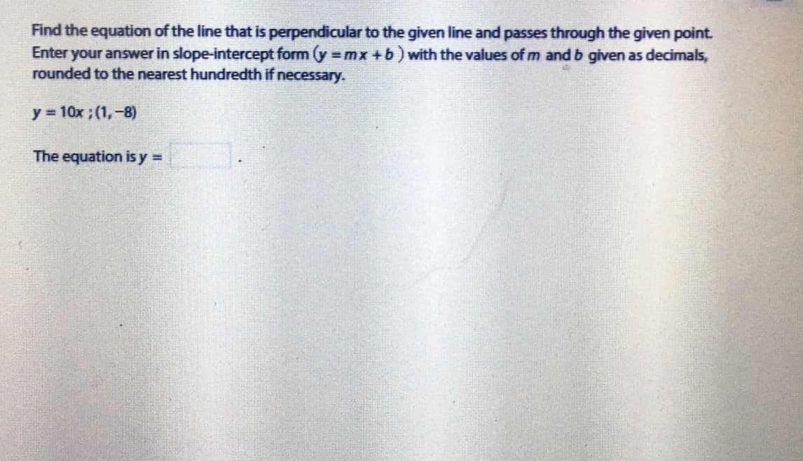 Find the equation of the line that is perpendicular to the given line and passes through the given point.
Enter your answer in slope-intercept form (y mx +b) with the values of m and b given as decimals,
rounded to the nearest hundredth if necessary.
y 10x ; (1,-8)
The equation is y =
