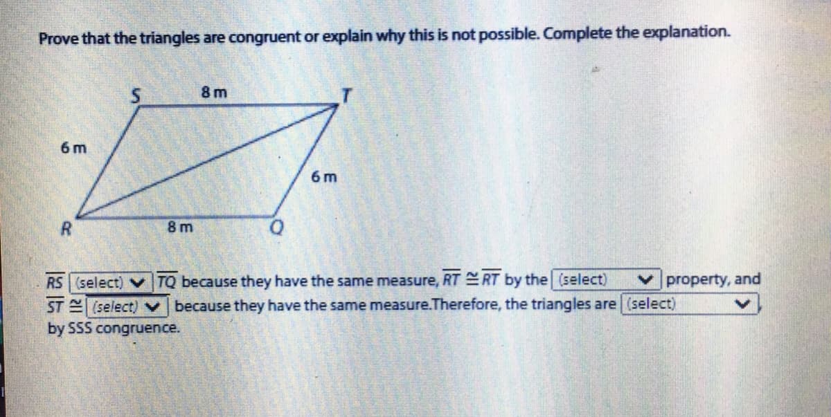 Prove that the triangles are congruent or explain why this is not possible. Complete the explanation.
8 m
6 m
6 m
8 m
RS (select) V TQ because they have the same measure, RT RT by the (select)
ST (select)
property, and
because they have the same measure.Therefore, the triangles are (select)
by SSS congruence.
