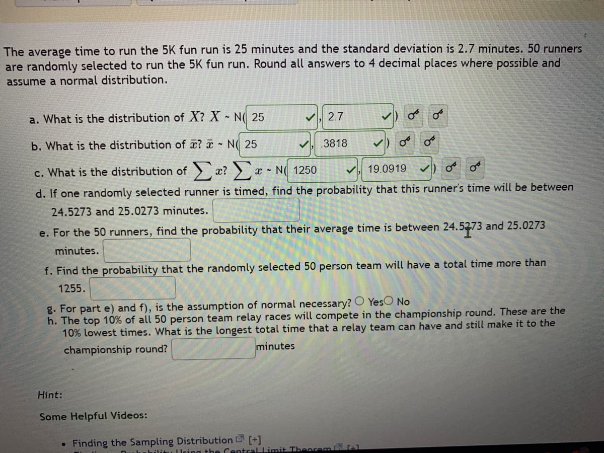 The average time to run the 5K fun run is 25 minutes and the standard deviation is 2.7 minutes. 50 runners
are randomly selected to run the 5K fun run. Round all answers to 4 decimal places where possible and
assume a normal distribution.
a. What is the distribution of X? X - N 25
b. What is the distribution of ? NO 25
c. What is the distribution of Σ? Σ
19.0919
d. If one randomly selected runner is timed, find the probability that this runner's time will be between
24.5273 and 25.0273 minutes.
e. For the 50 ru ners, find the probability that their average time is between 24.5273 and 25.0273
minutes.
✓ 2.7
Hint:
Some Helpful Videos:
●
✓
x N 1250
Finding the Sampling Distribution [+]
.3818
f. Find the probability that the randomly selected 50 person team will have a total time more than
1255.
g. For part e) and f), is the assumption of normal necessary? Yes No
h. The top 10% of all 50 person team relay races will compete in the championship round. These are the
10% lowest times. What is the longest total time that a relay team can have and still make it to the
championship round?
minutes
OF
✓
DurabilityUring the Central Limit Theorem +1