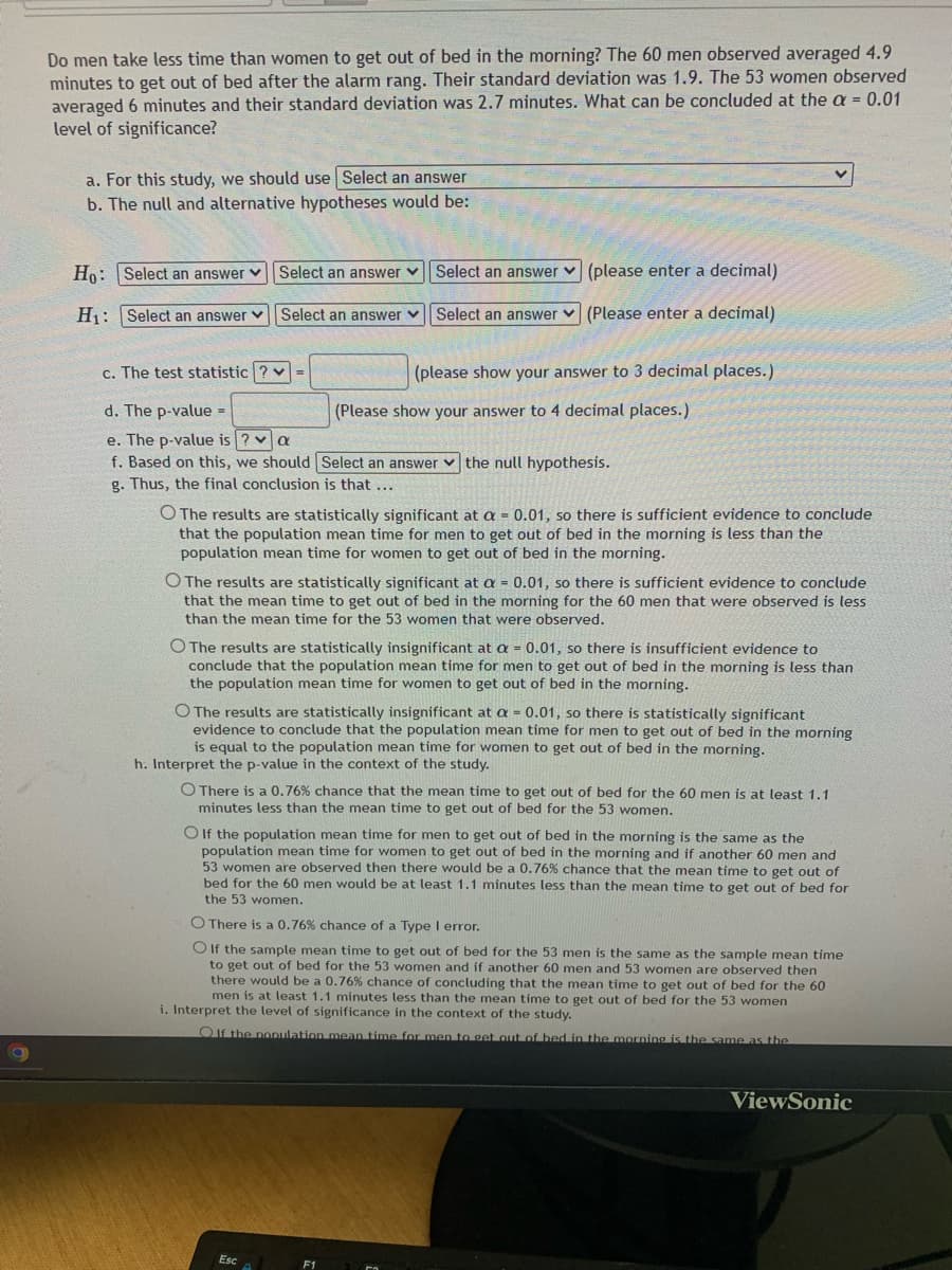 Do men take less time than women to get out of bed in the morning? The 60 men observed averaged 4.9
minutes to get out of bed after the alarm rang. Their standard deviation was 1.9. The 53 women observed
averaged 6 minutes and their standard deviation was 2.7 minutes. What can be concluded at the a = 0.01
level of significance?
a. For this study, we should use Select an answer
b. The null and alternative hypotheses would be:
Ho: Select an answer
H₁: Select an answer
Select an answer ✓ Select an answer
Select an answer
Select an answer
(please enter a decimal)
(Please enter a decimal)
c. The test statistic?v=
d. The p-value =
e. The p-value is ? a
f. Based on this, we should Select an answer the null hypothesis.
g. Thus, the final conclusion is that ...
(please show your answer to 3 decimal places.)
(Please show your answer to 4 decimal places.)
O The results are statistically significant at a = 0.01, so there is sufficient evidence to conclude
that the population mean time for men to get out of bed in the morning is less than the
population mean time for women to get out of bed in the morning.
O The results are statistically significant at a = 0.01, so there is sufficient evidence to conclude
that the mean time to get out of bed in the morning for the 60 men that were observed is less
than the mean time for the 53 women that were observed.
The results are statistically insignificant at a = 0.01, so there is insufficient evidence to
conclude that the population mean time for men to get out of bed in the morning is less than
the population mean time for women to get out of bed in the morning.
O The results are statistically insignificant at a = 0.01, so there is statistically significant
evidence to conclude that the population mean time for men to get out of bed in the morning
is equal to the population mean time for women to get out of bed in the morning.
h. Interpret the p-value in the context of the study.
Esc
O There is a 0.76% chance that the mean time to get out of bed for the 60 men is at least 1.1
minutes less than the mean time to get out of bed for the 53 women.
OIf the population mean time for men to get out of bed in the morning is the same as the
population mean time for women to get out of bed in the morning and if another 60 men and
53 women are observed then there would be a 0.76 % chance that the mean time to get out of
bed for the 60 men would be at least 1.1 minutes less than the mean time to get out of bed for
the 53 women.
O There a 0.76 % chance of a Type I error.
O If the sample mean time to get out of bed for the 53 men is the same as the sample mean time
to get out of bed for the 53 women and if another 60 men and 53 women are observed then
there would be a 0.76 % chance of concluding that the mean time to get out of bed for the 60
men is at least 1.1 minutes less than the mean time to get out of bed for the 53 women
i. Interpret the level of significance in the context of the study.
OIf the population mean time for men to get out of bed in the morning is the same as the
ViewSonic