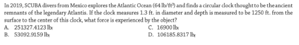 In 2019, SCUBA divers from Mexico explores the Atlantic Ocean (64 Ib/f) and finds a circular dlock thought to be the ancient
remnants of the legendary Atlantis. If the clock measures 1.3 ft. in diameter and depth is measured to be 1250 ft. from the
surface to the center of this clock, what force is experienced by the object?
A. 251327.4123 lb
B. 53092.9159 lby
c. 16900 lb
D. 106185.8317 lb
