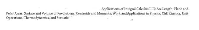 Applications of Integral Calculus HII: Arc Length, Plane and
Polar Areas; Surface and Volume of Revolutions: Centroids and Moments; Work and Applications in Physics, ChE Kinetics, Unit
Operations, Thermodynamics, and Statistic:
