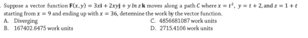 Suppose a vector function F(x,y) = 3xi + 2xyj + y In z k moves along a path C where x = t², y = t + 2, and z = 1 + t
starting from x = 9 and ending up with x = 36, detemine the work by the vector function.
A. Diverging
B. 167402.6475 work units
C. 4856681087 work units
D. 2715.4106 work units
