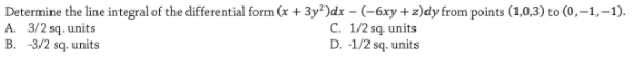 Determine the line integral of the differential form (x + 3y²)dx – (-6xy + z)dy from points (1,0,3) to (0, –1, –-1).
A. 3/2 sq. units
B. -3/2 sq. units
C. 1/2 sq. units
D. -1/2 sq. units
