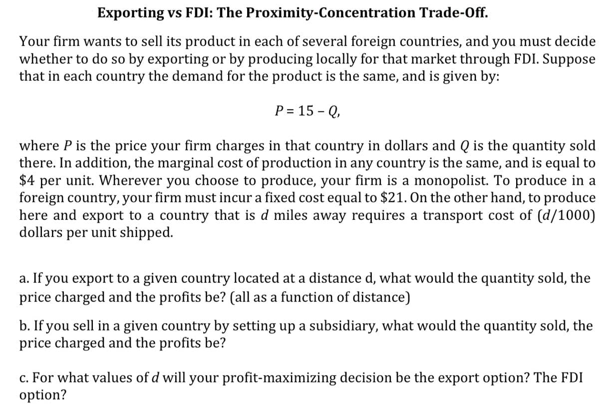 Exporting vs FDI: The Proximity-Concentration Trade-Off.
Your firm wants to sell its product in each of several foreign countries, and you must decide
whether to do so by exporting or by producing locally for that market through FDI. Suppose
that in each country the demand for the product is the same, and is given by:
P = 15 - Q,
where P is the price your firm charges in that country in dollars and Q is the quantity sold
there. In addition, the marginal cost of production in any country is the same, and is equal to
$4 per unit. Wherever you choose to produce, your firm is a monopolist. To produce in a
foreign country, your firm must incur a fixed cost equal to $21. On the other hand, to produce
here and export to a country that is d miles away requires a transport cost of (d/1000)|
dollars per unit shipped.
a. If you export to a given country located at a distance d, what would the quantity sold, the
price charged and the profits be? (all as a function of distance)
b. If you sell in a given country by setting up a subsidiary, what would the quantity sold, the
price charged and the profits be?
c. For what values of d will your profit-maximizing decision be the export option? The FDI
option?