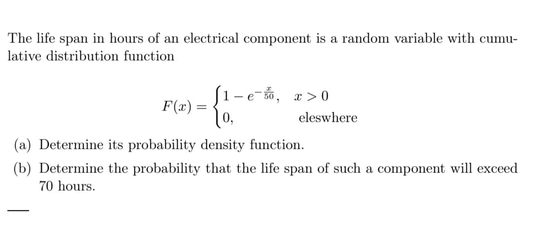 The life span in hours of an electrical component is a random variable with cumu-
lative distribution function
1 e-50, x>0
F(x)
=
eleswhere
(a) Determine its probability density function.
(b) Determine the probability that the life span of such a component will exceed
70 hours.