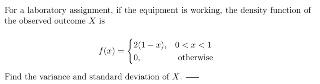 For a laboratory assignment, if the equipment is working, the density function of
the observed outcome X is
√2(1-x), 0 < x < 1
f(x) =
10,
otherwise
Find the variance and standard deviation of X.
-