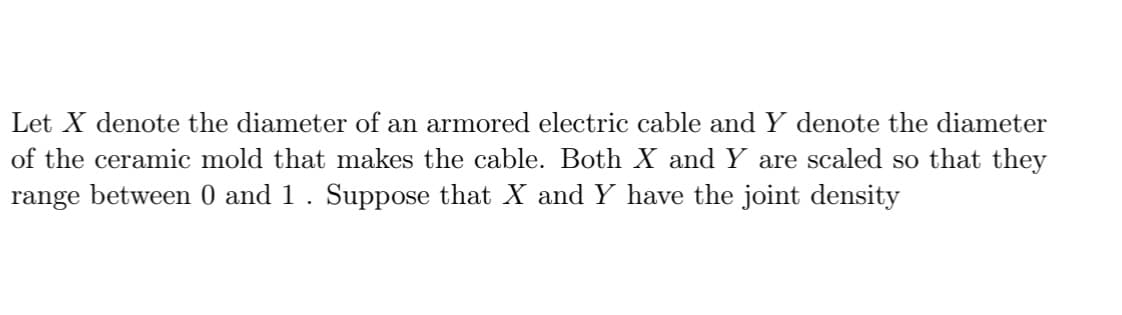 Let X denote the diameter of an armored electric cable and Y denote the diameter
of the ceramic mold that makes the cable. Both X and Y are scaled so that they
range between 0 and 1. Suppose that X and Y have the joint density