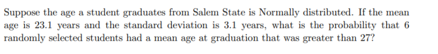 Suppose the age a student graduates from Salem State is Normally distributed. If the mean
age is 23.1 years and the standard deviation is 3.1 years, what is the probability that 6
randomly selected students had a mean age at graduation that was greater than 27?
