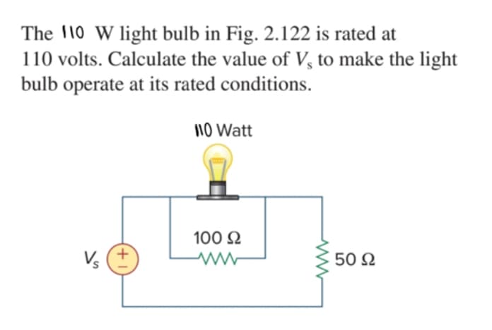 The 10 W light bulb in Fig. 2.122 is rated at
110 volts. Calculate the value of V, to make the light
bulb operate at its rated conditions.
110 Watt
100 2
V. (+
50 2
