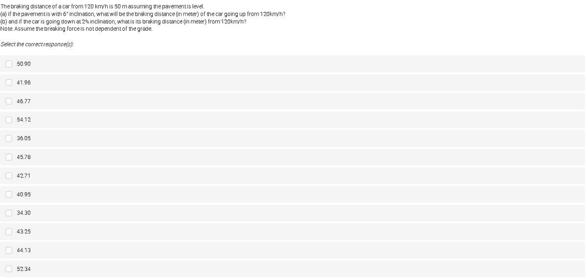 The braking distance of a car from 120 km/h is 50 m assuming the pavementis level.
(a) if the pavementis with 6° inclination, what will be the braking distance (in meter) of the car going up from 120km/h?
(b) and if the car is going down at 2% inclination, what is its braking distance (in meter) from 120km/h?
Note: Assume the breaking force is not dependentof the grade.
Select the correctresponse(s):
50.90
O 41,96
O 46,77
O 54.12
O 36.05
O 45.78
O 42.71
O 40.95
O 34.30
O 43.25
44.13
O 52.34
