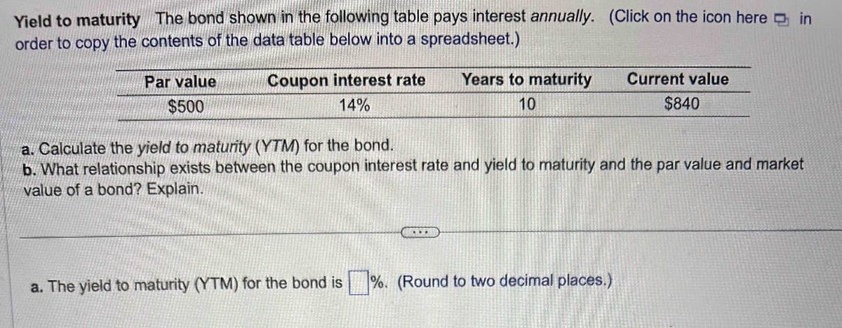 Yield to maturity The bond shown in the following table pays interest annually. (Click on the icon here in
order to copy the contents of the data table below into a spreadsheet.)
Par value
$500
Coupon interest rate
14%
Years to maturity
10
C...
a. Calculate the yield to maturity (YTM) for the bond.
b. What relationship exists between the coupon interest rate and yield to maturity and the par value and market
value of a bond? Explain.
Current value
$840
a. The yield to maturity (YTM) for the bond is %. (Round to two decimal places.)