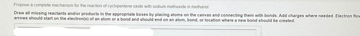 Propose a complete mechanism for the reaction of cyclopentene oxide with sodium methoxide in methanol.
Draw all missing reactants and/or products in the appropriate boxes by placing atoms on the canvas and connecting them with bonds. Add charges where needed. Electron flow
arrows should start on the electron(s) of an atom or a bond and should end on an atom, bond, or location where a new bond should be created.