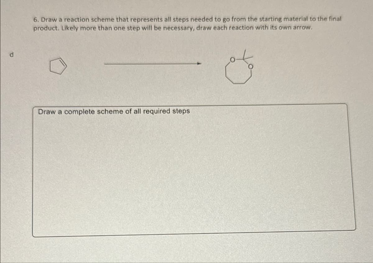 d
6. Draw a reaction scheme that represents all steps needed to go from the starting material to the final
product. Likely more than one step will be necessary, draw each reaction with its own arrow.
Draw a complete scheme of all required steps