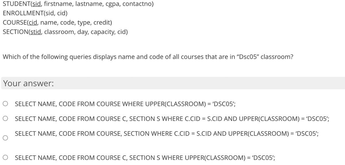 STUDENT(sid, firstname, lastname, cgpa, contactno)
ENROLLMENT(sid, cid)
COURSE(cid, name, code, type, credit)
SECTION(stid, classroom, day, capacity, cid)
Which of the following queries displays name and code of all courses that are in "Dsc05" classroom?
Your answer:
O SELECT NAME, CODE FROM COURSE WHERE UPPER(CLASSROOM) = 'DSC05';
O SELECT NAME, CODE FROM COURSE C, SECTION S WHERE C.CID = S.CID AND UPPER(CLASSROOM) = 'DSC05';
SELECT NAME, CODE FROM COURSE, SECTION WHERE C.CID = S.CID AND UPPER(CLASSROOM) = 'DSC05';
%3D
SELECT NAME, CODE FROM COURSE C, SECTION S WHERE UPPER(CLASSROOM) = 'DSC05';
