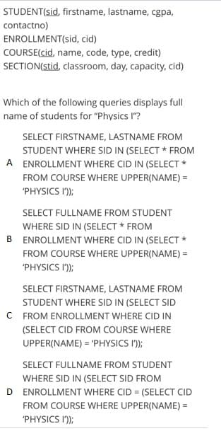 STUDENT(sid, firstname, lastname, cgpa,
contactno)
ENROLLMENT(sid, cid)
COURSE(cid, name, code, type, credit)
SECTION(stid, classroom, day, capacity, cid)
Which of the following queries displays full
name of students for "Physics I"?
SELECT FIRSTNAME, LASTNAME FROM
STUDENT WHERE SID IN (SELECT * FROM
A ENROLLMENT WHERE CID IN (SELECT *
FROM COURSE WHERE UPPER(NAME) =
'PHYSICS I');
SELECT FULLNAME FROM STUDENT
WHERE SID IN (SELECT * FROM
B ENROLLMENT WHERE CID IN (SELECT *
FROM COURSE WHERE UPPER(NAME) =
'PHYSICS I');
SELECT FIRSTNAME, LASTNAME FROM
STUDENT WHERE SID IN (SELECT SID
C FROM ENROLLMENT WHERE CID IN
(SELECT CID FROM COURSE WHERE
UPPER(NAME) = 'PHYSICS I');
SELECT FULLNAME FROM STUDENT
WHERE SID IN (SELECT SID FROM
D ENROLLMENT WHERE CID = (SELECT CID
FROM COURSE WHERE UPPER(NAME) =
%3D
'PHYSICS I');
