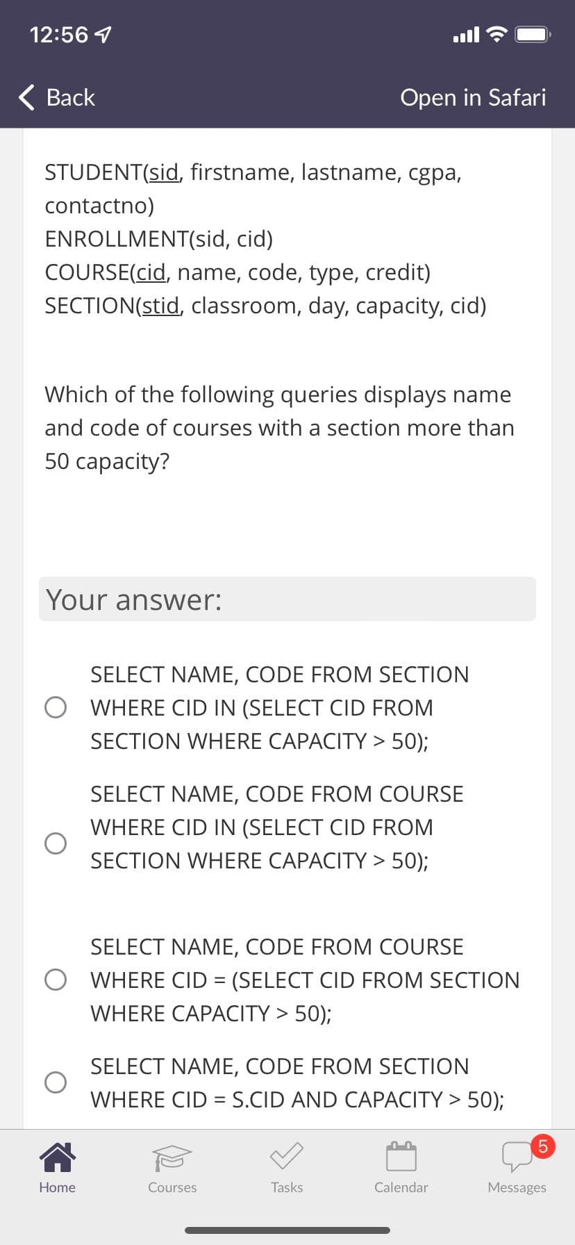 12:56 4
< Вack
Open in Safari
STUDENT(sid, firstname, lastname, cgpa,
contactno)
ENROLLMENT(sid, cid)
COURSE(cid, name, code, type, credit)
SECTION(stid, classroom, day, capacity, cid)
Which of the following queries displays name
and code of courses with a section more than
50 сараcity?
Your answer:
SELECT NAME, CODE FROM SECTION
O WHERE CID IN (SELECT CID FROM
SECTION WHERE CAPACITY > 50);
SELECT NAME, CODE FROM COURSE
WHERE CID IN (SELECT CID FROM
SECTION WHERE CAPACITY > 50);
SELECT NAME, CODE FROM COURSE
O WHERE CID = (SELECT CID FROM SECTION
%3D
WHERE CAPACITY > 50);
SELECT NAME, CODE FROM SECTION
WHERE CID = S.CID AND CAPACITY > 50);
%3!
Home
Courses
Tasks
Calendar
Messages
