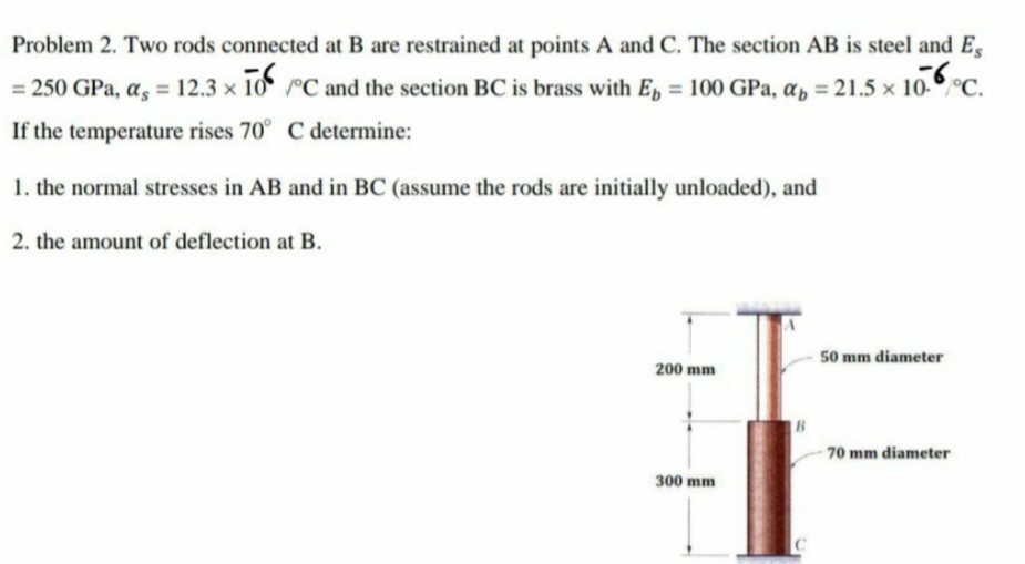 Problem 2. Two rods connected at B are restrained at points A and C. The section AB is steel and E,
= 250 GPa, a, = 12.3 x 10 °C and the section BC is brass with E, = 100 GPa, a, = 21.5 x 10.°C.
%3D
If the temperature rises 70° C determine:
1. the normal stresses in AB and in BC (assume the rods are initially unloaded), and
2. the amount of deflection at B.
50 mm diameter
200 mm
B
70 mm diameter
300 mm
