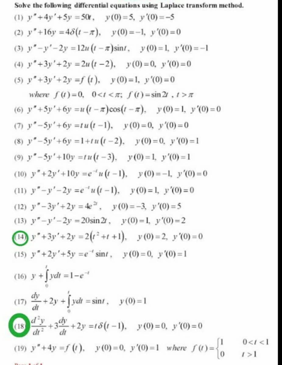 Solve the folowing differential equations using Laplace transform method.
(1) y"+4y'+5y = 50, y(0) = 5, y'(0) =-5
(2) y"+16y =48(t –7), y(0) =-1, y'(0) =0
(3) y"-y'-2y = 12u (1 -7)sint, y (0) = 1, y'(0) =-1
%3D
(4) y"+3y'+2y =2u (t –2), y(0)=0, y'(0) =0
(5) y"+3y'+2y =f (t). y(0)=1, y'(0) = 0
where f (t)=0, 0<t <n; f(t)=sin 21, t>t
(6) y"+5y'+6y =u (1 – x)cos(1 - 7), y (0) =1, y'(0) =0
(7) y"-5y'+6y =tu(t -1), y (0)=0, y'(0) =0
(8) y"-5y'+6y =l+tu(t -2). y(0)=0, y '(0)=1
(9) y"-5y'+10y =tu(1 -3), y(0) =1, y'(0) = 1
(10) y"+2y'+10y =e*u (t -1), y (0) =-1, y'(0) = 0
(11) y"-y'-2y =e u(1-1). y(0) =1, y'(0) = 0
(12) y"-3y'+2y = 4e, y (0) =-3, y'(0) = 5
(13) y"-y'-2y 20sin 2r, y(0)=1, y'(0)=2
H y"+3y'+2y =2(1² +1 +1), y(0) =2, y'(0) = 0
(15) y"+2y'+5y =e*sint, y(0) = 0, y'(0) =1
(16) y +Jydt =1-e
(17)
+2y +Jydt sint, y(0)=1
%3D
d'y
(18)
dt
+2y =18(1-1). y (0) =0, y'(0) =0
dt
0<1 <1
(19) y"+4y =f (t), y(0)=0, y'(0) =1 where f(t)=
t>1
