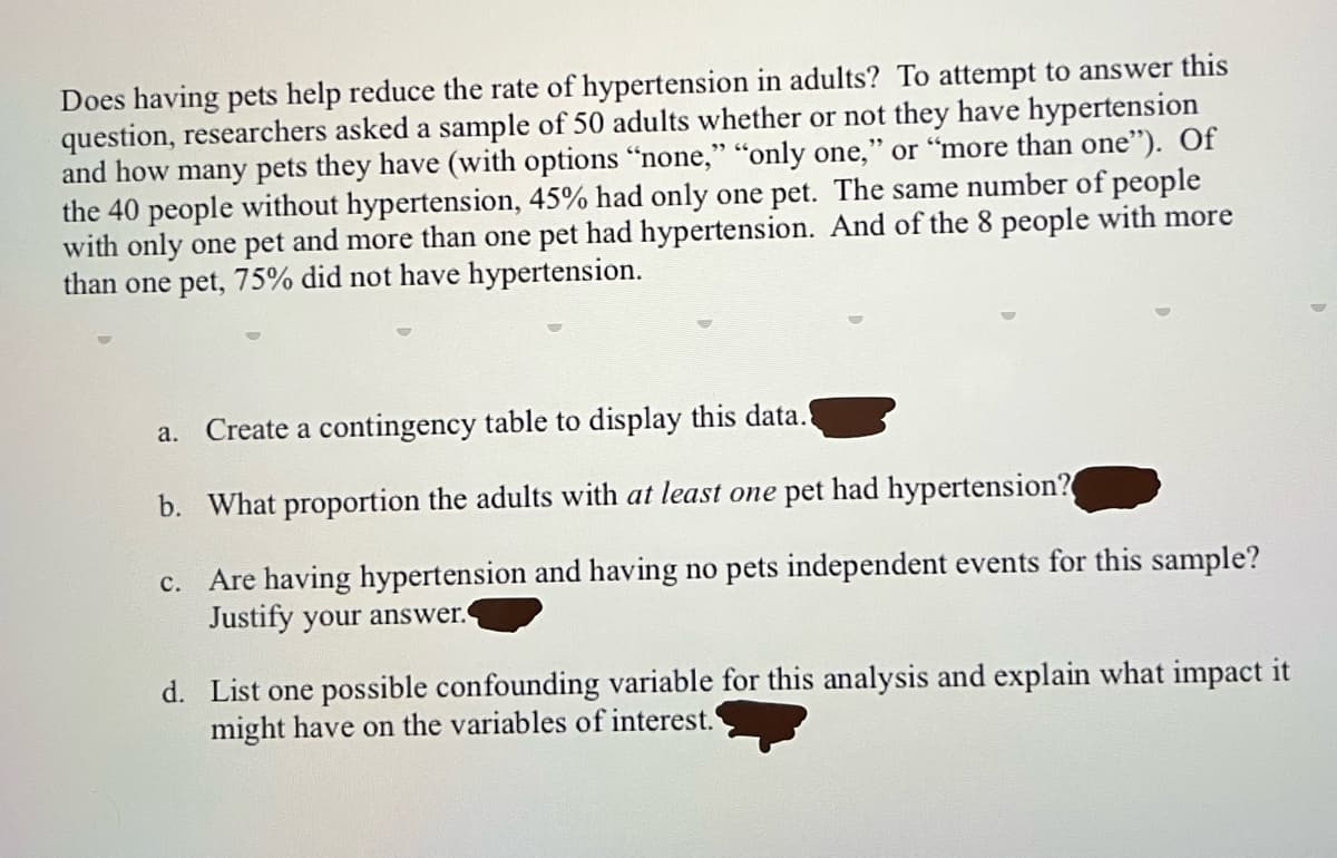 Does having pets help reduce the rate of hypertension in adults? To attempt to answer this
question, researchers asked a sample of 50 adults whether or not they have hypertension
and how many pets they have (with options "none," "only one," or "more than one"). Of
the 40 people without hypertension, 45% had only one pet. The same number of people
with only one pet and more than one pet had hypertension. And of the 8 people with more
than one pet, 75% did not have hypertension.
a. Create a contingency table to display this data.
b. What proportion the adults with at least one pet had hypertension?
c.
Are having hypertension and having no pets independent events for this sample?
Justify your answer.
d. List one possible confounding variable for this analysis and explain what impact it
might have on the variables of interest.