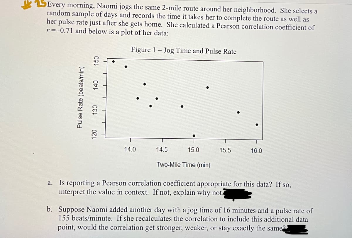 Every morning, Naomi jogs the same 2-mile route around her neighborhood. She selects a
random sample of days and records the time it takes her to complete the route as well as
her pulse rate just after she gets home. She calculated a Pearson correlation coefficient of
r = -0.71 and below is a plot of her data:
Figure 1- Jog Time and Pulse Rate
Pulse Rate (beats/min)
150
140
130
120
14.0
14.5
15.0
Two-Mile Time (min)
15.5
16.0
a. Is reporting a Pearson correlation coefficient appropriate for this data? If so,
interpret the value in context. If not, explain why not.
b. Suppose Naomi added another day with a jog time of 16 minutes and a pulse rate of
155 beats/minute. If she recalculates the correlation to include this additional data
point, would the correlation get stronger, weaker, or stay exactly the same2