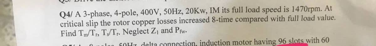 Q4/ A 3-phase, 4-pole, 400V, 50Hz, 20Kw, IM its full load speed is 1470rpm. At
critical slip the rotor copper losses increased 8-time compared with full load value.
Find Tm/Tr, Ts/Tr. Neglect Z₁ and Pfw.
leg 50H7 delta connection, induction motor having 96 slots with 60