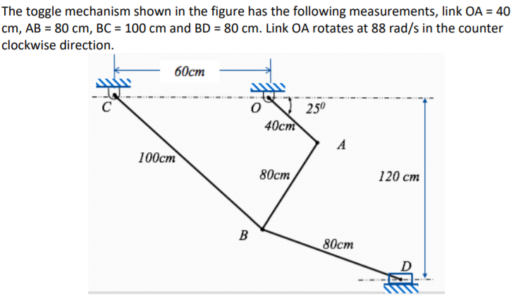 The toggle mechanism shown in the figure has the following measurements, link OA = 40
cm, AB = 80 cm, BC = 100 cm and BD = 80 cm. Link OA rotates at 88 rad/s in the counter
clockwise direction.
60ст
250
40ст
100cm
80ст
120 cm
B
80cm
