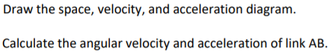 Draw the space, velocity, and acceleration diagram.
Calculate the angular velocity and acceleration of link AB.

