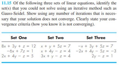 11.15 Of the following three sets of linear equations, identify the
set(s) that you could not solve using an iterative method such as
Gauss-Seidel. Show using any number of iterations that is neces-
sary that your solution does not converge. Clearly state your con-
vergence criteria (how you know it is not converging).
Set One
Set Two
Set Three
8x + 3y + z = 12 x + y + 5z = 7
-6x + 7z = 1
2x + 4y - z = 5
-x + 3y + 5z = 7
x + 4y - z = 4 -2x + 4y - 5z = -3
2y - z = 1
3x + y - z = 4
