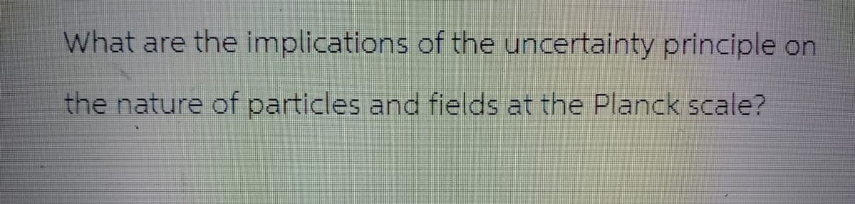 What are the implications of the uncertainty principle on
the nature of particles and fields at the Planck scale?